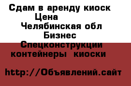 Сдам в аренду киоск › Цена ­ 5 500 - Челябинская обл. Бизнес » Спецконструкции, контейнеры, киоски   